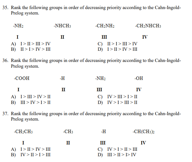 35. Rank the following groups in order of decreasing priority according to the Cahn-Ingold-
Prelog system.
-NH2
-NHCH3
-CH2NH2
-CH:NHCH:
I
II
III
IV
A) I>II> III >IV
B) II>I>IV >III
C) II>I>III> IV
D) I> II > IV > III
36. Rank the following groups in order of decreasing priority according to the Cahn-Ingold-
Prelog system.
-COOH
-H
-NH2
-OH
I
II
III
IV
A) I>III > IV> II
B) III > IV >I> II
C) IV> III >I> II
D) IV>I> III > II
37. Rank the following groups in order of decreasing priority according to the Cahn-Ingold-
Prelog system.
-CH2CH3
-CH3
-H
-CH(CH3)2
I
II
III
IV
A) I> II> IV > III
B) IV > II >I> III
C) IV>I>II > III
D) III > II > I>IV
