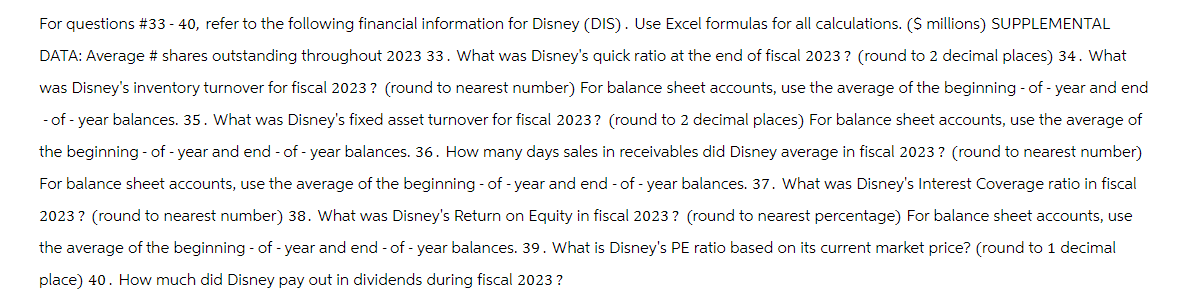 For questions #33-40, refer to the following financial information for Disney (DIS). Use Excel formulas for all calculations. ($ millions) SUPPLEMENTAL
DATA: Average # shares outstanding throughout 2023 33. What was Disney's quick ratio at the end of fiscal 2023? (round to 2 decimal places) 34. What
was Disney's inventory turnover for fiscal 2023? (round to nearest number) For balance sheet accounts, use the average of the beginning -of-year and end
-of-year balances. 35. What was Disney's fixed asset turnover for fiscal 2023? (round to 2 decimal places) For balance sheet accounts, use the average of
the beginning - of - year and end-of-year balances. 36. How many days sales in receivables did Disney average in fiscal 2023? (round to nearest number)
For balance sheet accounts, use the average of the beginning - of - year and end-of-year balances. 37. What was Disney's Interest Coverage ratio in fiscal
2023? (round to nearest number) 38. What was Disney's Return on Equity in fiscal 2023? (round to nearest percentage) For balance sheet accounts, use
the average of the beginning-of-year and end-of-year balances. 39. What is Disney's PE ratio based on its current market price? (round to 1 decimal
place) 40. How much did Disney pay out in dividends during fiscal 2023?