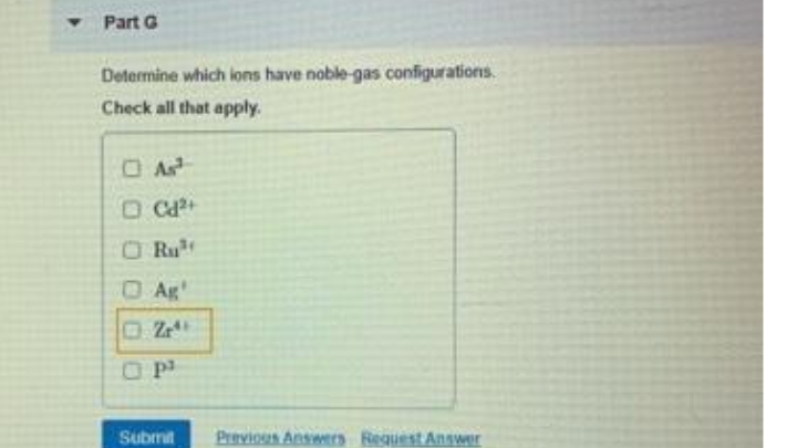 Part G
Determine which ions have noble-gas configurations.
Check all that apply.
O Ca+
O Ru
O Ag'
OP
Submit
Previous Answers Request Answer
