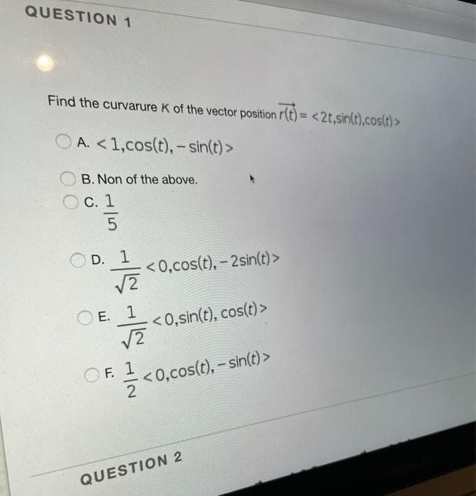 QUESTION 1
Find the curvarure K of the vector position r(t)= <2t,sin(t),cos(t)>
A. <1,cos(t), - sin(t) >
B. Non of the above.
O C. 1
|
D. 1
<0,cos(t), – 2sin(t)>
Е.
<0,sin(t), cos(t)>
O F. 1
<0,cos(t), – sin(t) >
QUESTION 2
