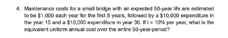 4. Maintenance costs for a small bridge with an expected 50-year life are estimated
to be $1,000 each year for the first 5 years, followed by a $10,000 expenditure in
the year 15 and a $10,000 expenditure in year 30. If i = 10% per year, what is the
equivalent uniform annual cost over the entire 50-year-period?