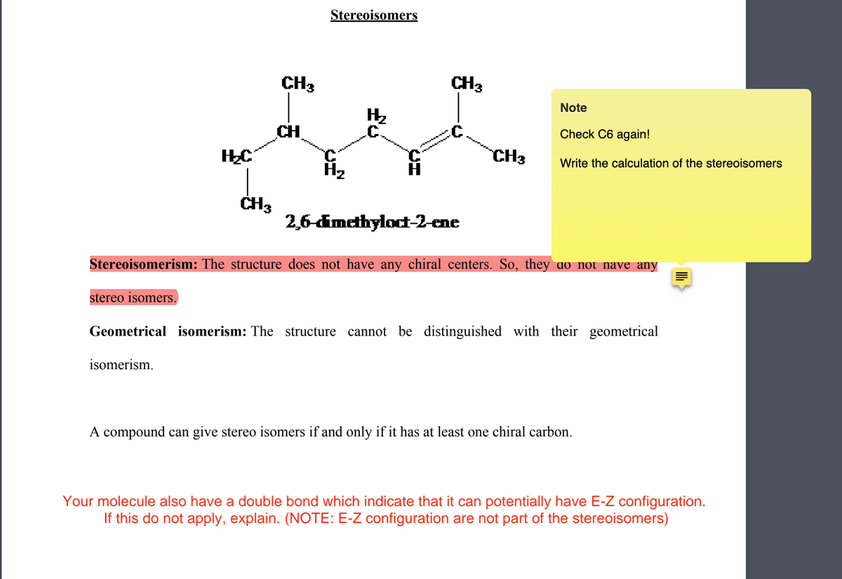 ### Stereoisomers

![Chemical Structure](image.url)

**2,6-dimethyloct-2-ene**

**Stereoisomerism:** The structure does not have any chiral centers. So, they do not have any stereo isomers.

**Geometrical isomerism:** The structure cannot be distinguished with their geometrical isomerism.

A compound can give stereo isomers if and only if it has at least one chiral carbon.

> Your molecule also has a double bond which indicates that it can potentially have E-Z configuration. If this does not apply, explain. (NOTE: E-Z configurations are not part of the stereoisomers)

**Note:**
- Check C6 again!
- Write the calculation of the stereoisomers.