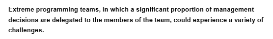 Extreme programming teams, in which a significant proportion of management
decisions are delegated to the members of the team, could experience a variety of
challenges.