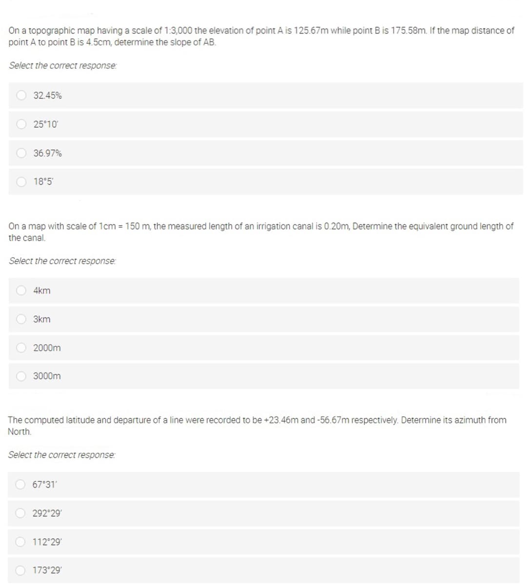 On a topographic map having a scale of 1:3,000 the elevation of point A is 125.67m while point B is 175.58m. If the map distance of
point A to point B is 4.5cm, determine the slope of AB.
Select the correct response:
32.45%
25°10'
36.97%
O 18°5'
On a map with scale
the canal,
1cm = 150 m, the measured length of an irrigation canal is 0.
termine the equivalent ground length of
Select the correct response:
4km
3km
2000m
3000m
The computed latitude and departure of a line were recorded to be +23.46m and -56.67m respectively. Determine its azimuth from
North.
Select the correct response:
67°31'
292 29
112 29
O 173 29
