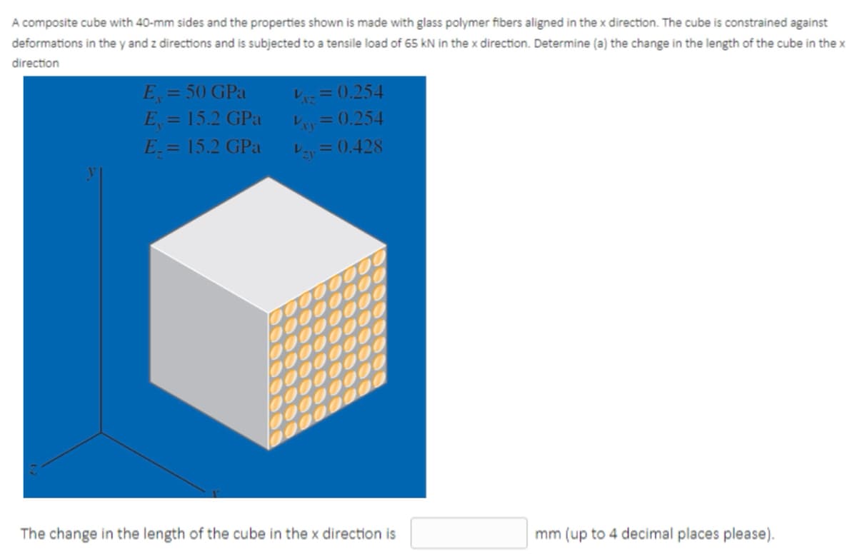 A composite cube with 40-mm sides and the properties shown is made with glass polymer fibers aligned in the x direction. The cube is constrained against
deformations in the y and z directions and is subjected to a tensile load of 65 kN in the x direction. Determine (a) the change in the length of the cube in the x
direction
E = 50 GPa
E = 15.2 GPa
E = 15.2 GPa
P= 0.254
レ、= 0.254
レ、=0.428
%3D
The change in the length of the cube in the x direction is
mm (up to 4 decimal places please).
