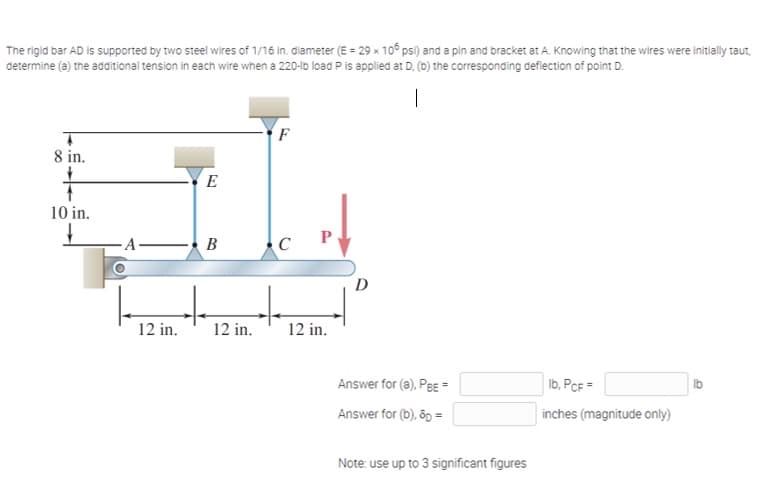 The rigid bar AD is supported by two steel wires of 1/16 in. diameter (E = 29 x 10° psi) and a pin and bracket at A. Knowing that the wires were initially taut,
determine (a) the additional tension in each wire when a 220-lb load P is applied at D. (b) the corresponding deflection of point D.
F
8 in.
E
10 in.
-A B
D
12 in.
12 in.
12 in.
Answer for (a), Pe =
Ib, PcF =
Ib
Answer for (b), ôp =
inches (magnitude only)
Note: use up to 3 significant figures
