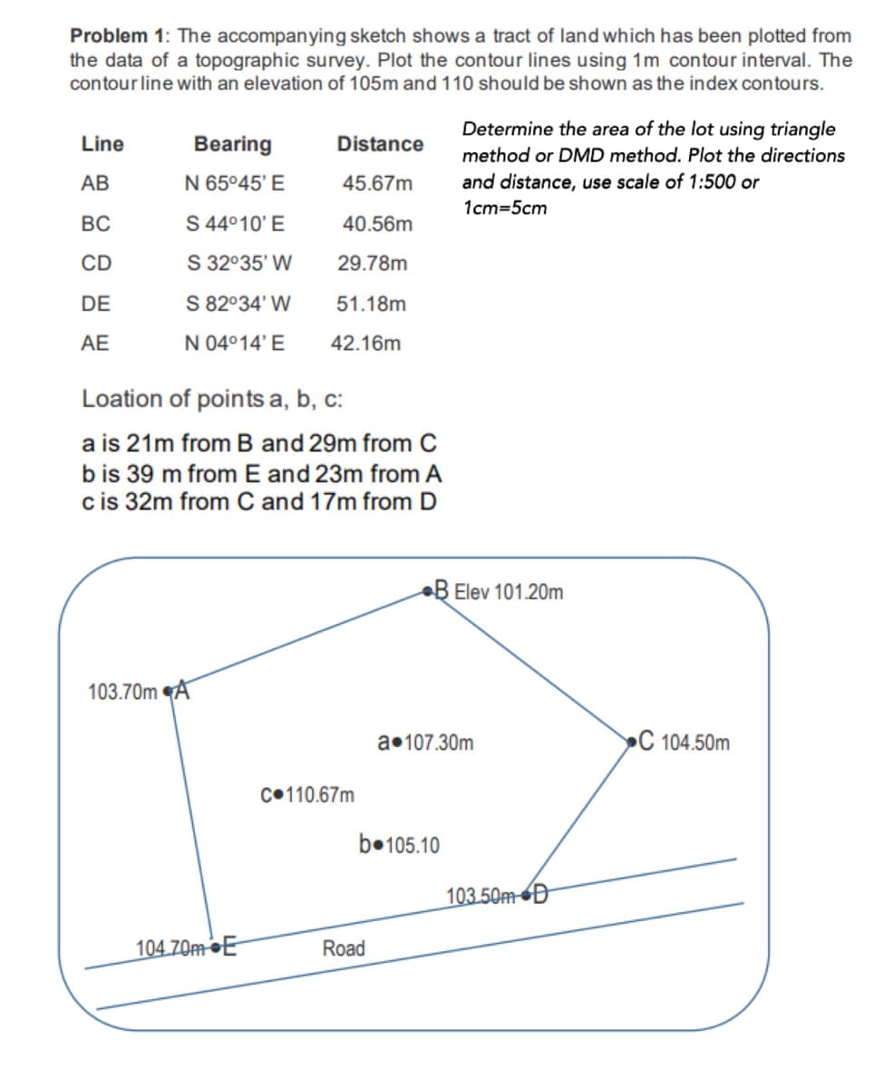 Problem 1: The accompanying sketch shows a tract of land which has been plotted from
the data of a topographic survey. Plot the contour lines using 1m contour interval. The
contour line with an elevation of 105m and 110 should be shown as the index contours.
Determine the area of the lot using triangle
Line
Bearing
Distance
method or DMD method. Plot the directions
АВ
N 65°45' E
45.67m
and distance, use scale of 1:500 or
1cm=5cm
BC
S 4°10' E
40.56m
CD
S 32°35' W
29.78m
DE
S 82°34' W
51.18m
AE
N 04°14' E
42.16m
Loation of points a, b, c:
a is 21m from B and 29m from C
bis 39 m from E and 23m from A
cis 32m from C and 17m from D
B Elev 101.20m
103.70m A
a•107.30m
C 104.50m
C•110.67m
b•105.10
103.50MD
104.70M•E
Road
