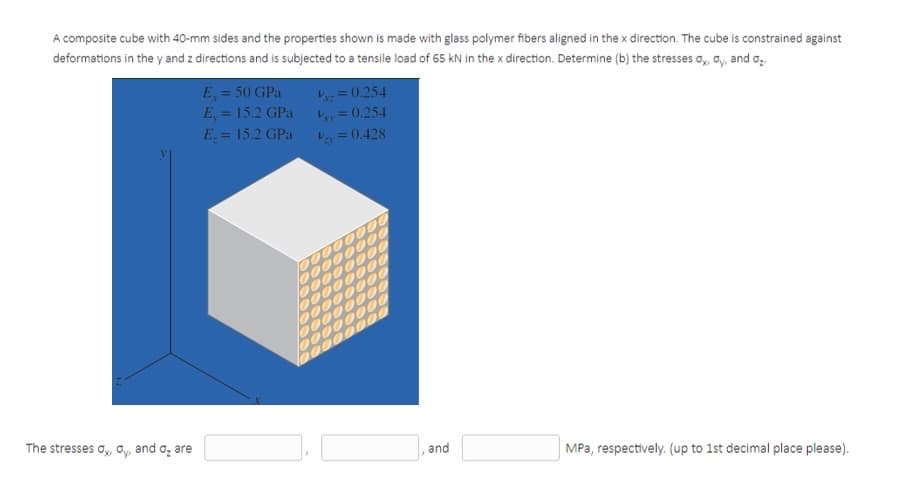 A composite cube with 40-mm sides and the properties shown is made with glass polymer fibers aligned in the x direction. The cube is constrained against
deformations in the y and z directions and is subjected to a tensile load of 65 kN in the x direction. Determine (b) the stresses a, a, and o,.
E = 50 GPa
E, = 15.2 GPa
E.= 15.2 GPa
= 0.254
Lay= 0.254
Vay = 0.428
%3D
The stresses o,, oy, and o, are
and
MPa, respectively. (up to 1st decimal place please).
