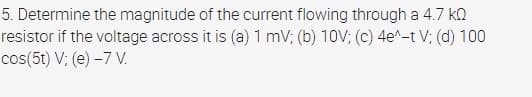 5. Determine the magnitude of the current flowing through a 4.7 ka
resistor if the voltage across it is (a) 1 mV; (b) 10V; (c) 4e^-t V; (d) 100
cos(5t) V; (e) -7 V.
