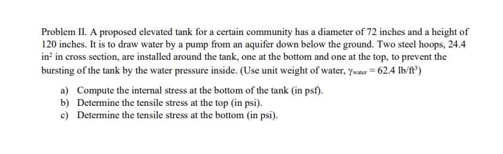 Problem II. A proposed elevated tank for a certain community has a diameter of 72 inches and a height of
120 inches. It is to draw water by a pump from an aquifer down below the ground. Two steel hoops, 24.4
in? in cross section, are installed around the tank, one at the bottom and one at the top, to prevent the
bursting of the tank by the water pressure inside. (Use unit weight of water, ywater = 62.4 lb/ft³)
a) Compute the internal stress at the bottom of the tank (in psf).
b) Determine the tensile stress at the top (in psi).
c) Determine the tensile stress at the bottom (in psi).
