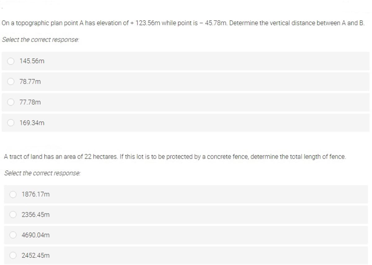 On a topographic plan point A has elevation of + 123.56m while point is - 45.78m. Determine the vertical distance between A and B.
Select the correct response:
145.56m
78.77m
77.78m
169.34m
A tract of land has an area of 22 hectares. If this lot is to be protected by a concrete fence, determine the total length of fence.
Select the correct response:
1876.17m
2356.45m
4690.04m
2452.45m
