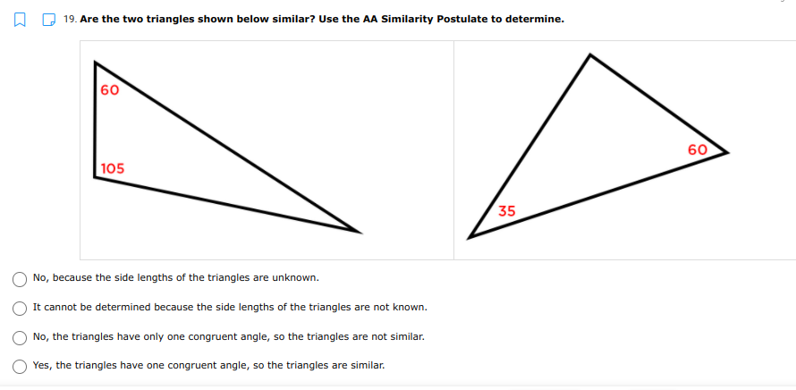 O D 19. Are the two triangles shown below similar? Use the AA Similarity Postulate to determine.
60
60
105
35
No, because the side lengths of the triangles are unknown.
It cannot be determined because the side lengths of the triangles are not known.
No, the triangles have only one congruent angle, so the triangles are not similar.
Yes, the triangles have one congruent angle, so the triangles are similar.
