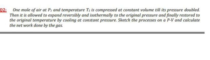 02: One mole of air at Pi and temperature Ti is compressed at constant volume till its pressure doubled.
Then it is allowed to expand reversibly and isothermally to the original pressure and finally restored to
the original temperature by cooling at constant pressure. Sketch the processes on a P-V and calculate
the net work done by the gas.
