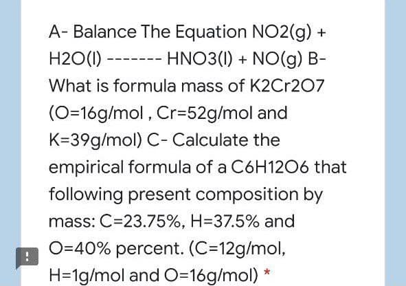 A- Balance The Equation NO2(g) +
H2O(1) ------- HNO3(1) + NO(g) B-
What is formula mass of K2Cr207
(O=16g/mol , Cr=52g/mol and
K=39g/mol) C- Calculate the
empirical formula of a C6H1206 that
following present composition by
mass: C=23.75%, H=37.5% and
O=40% percent. (C=12g/mol,
H=1g/mol and O=16g/mol) *
