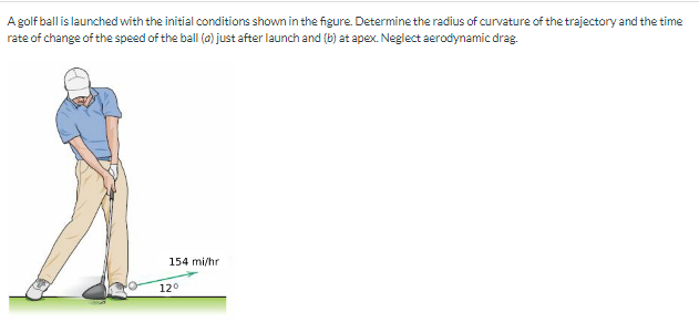 A golf ball is launched with the initial conditions shown in the figure. Determine the radius of curvature of the trajectory and the time
rate of change of the speed of the ball (a) just after launch and (b) at apex. Neglect aerodynamic drag.
154 mi/hr
12°
