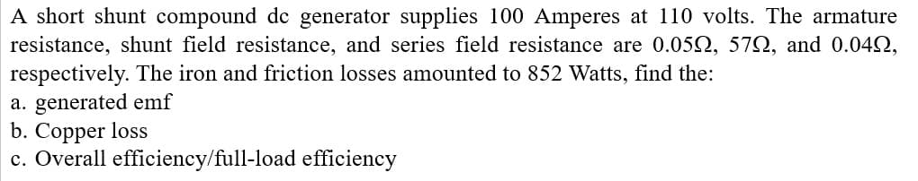 A short shunt compound de generator supplies 100 Amperes at 110 volts. The armature
resistance, shunt field resistance, and series field resistance are 0.05N, 572, and 0.042,
respectively. The iron and friction losses amounted to 852 Watts, find the:
a. generated emf
b. Copper loss
c. Overall efficiency/full-load efficiency
