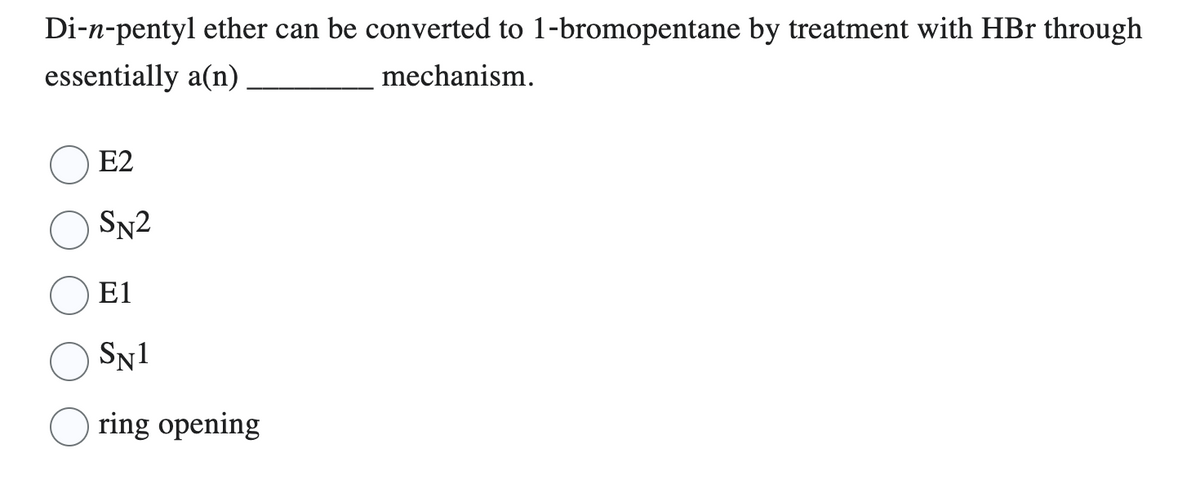 Di-n-pentyl ether can be converted to 1-bromopentane by treatment with HBr through
essentially a(n)
mechanism.
E2
SN2
E1
SN1
ring opening