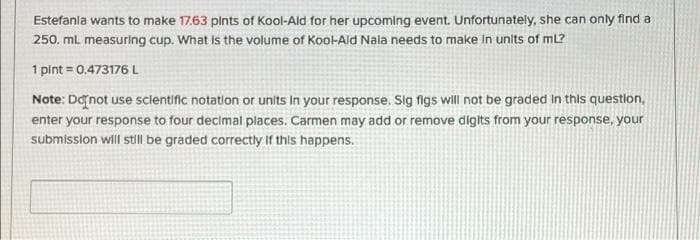 Estefania wants to make 17.63 plnts of Kool-Ald for her upcoming event. Unfortunately, she can only find a
250. mL measuring cup. What Is the volume of Kool-Ald Nala needs to make in units of mL?
1 pint = 0,473176L
Note: Danot use scientific notation or units In your response. Slg figs will not be graded in this question,
enter your response to four decimal places. Carmen may add or remove dilgits from your response, your
submission will still be graded corrEctly If this happens.
