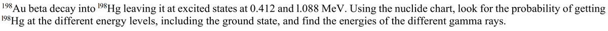 Au beta decay into 198H leaving it at excited states at 0.412 and 1.088 MeV. Using the nuclide chart, look for the probability of getting
198Hg at the different energy levels, including the ground state, and find the energies of the different gamma rays.
198
