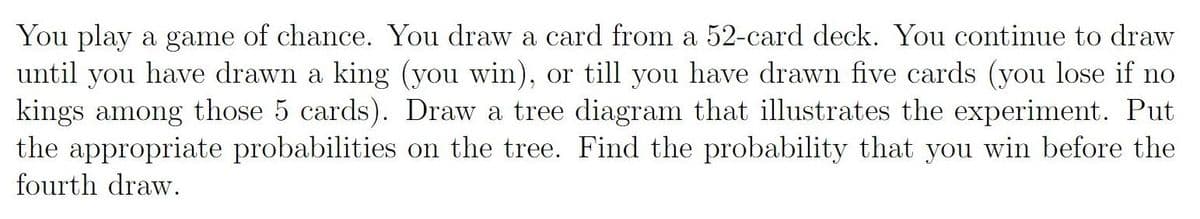 You play a game of chance. You draw a card from a 52-card deck. You continue to draw
until you have drawn a king (you win), or till you have drawn five cards (you lose if no
kings among those 5 cards). Draw a trec diagram that illustrates the expcriment. Put
the appropriate probabilities on the tree. Find the probability that you win before the
fourth draw.
