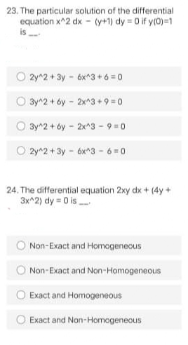 23. The particular solution of the differential
equation x^2 dx - (y+1) dy 0 if y(0)=1
is
O 2y^2 + 3y - 6x^3+6 =0
3y^2 +6y 2x^3+ 9 = 0
O 3y^2 + óy - 2x^3 - 9 =0
O 2y^2 + 3y - 6x^3 - 6 = 0
24. The differential equation 2xy dx + (4y+
3x^2) dy = 0 is
Non-Exact and Homogeneous
Non-Exact and Non-Homogeneous
Exact and Homogeneous
Exact and Non-Homogeneous
