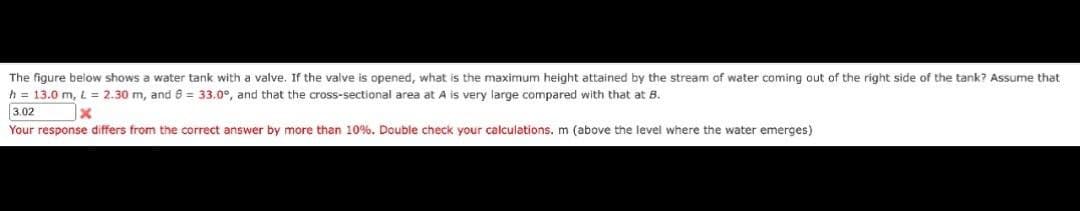 The figure below shows a water tank with a valve. If the valve is opened, what is the maximum height attained by the stream of water coming out of the right side of the tank? Assume that
h = 13.0 m, L = 2.30 m, and 6 = 33.0°, and that the cross-sectional area at A is very large compared with that at B.
3.02
x
Your response differs from the correct answer by more than 10%. Double check your calculations. m (above the level where the water emerges)