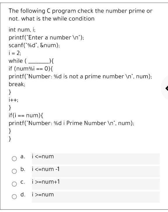 The following C program check the number prime or
not. what is the while condition
int num, i;
printf("Enter a number \n");
scanf("%d", &num)B
i 2;
while ( ){
if (num%i == 0){
printf('Number: %d is not a prime number \n", num);
break;
i++;
}
if(i == num){
printf('Number: %d i Prime Number \n", num);
}
a.
i<=num
b. i<=num -1
O C.
i >=num+1
d.
i >=num
