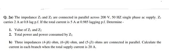 Q. 2a) The impedance Zi and Z2 are connected in parallel across 200 V, 50 HZ single phase ac supply. Zi
carries 2 A at 0.8 lag p.f. If the total current is 5 A at 0.985 lagging p.f. Determine -
1. Value of Zı and Z2
2. Total power and power consumed by Za.
b) Three impedances (4-j6) ohm, (6+j8) ohm, and (5-j3) ohms are connected in parallel. Calculate the
current in each branch when the total supply current is 20 A.
