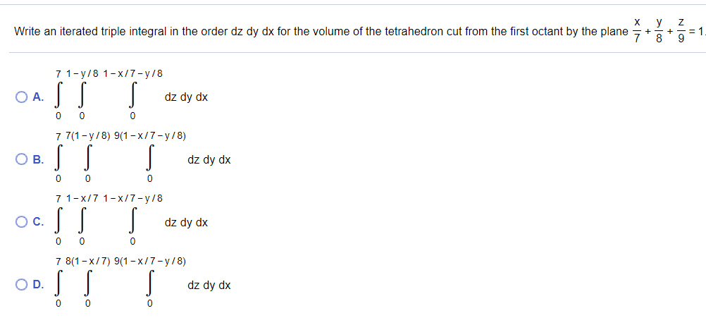 х у Z
Write an iterated triple integral in the order dz dy dx for the volume of the tetrahedron cut from the first octant by the plane +
-= 1
9
7 1-y/8 1-x/7-y/8
OA.
dz dy dx
7 7(1-y/8) 9(1- x/7-y/8)
OB.
dz dy dx
7 1-x/7 1-x/7-y/8
Oc.
dz dy dx
7 8(1-x/7) 9(1- x/7-y/8)
!!
OD.
dz dy dx
