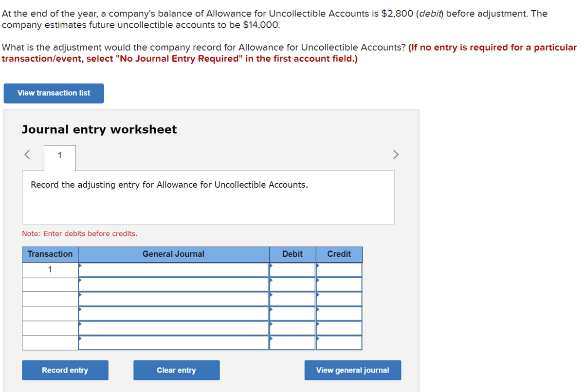 At the end of the year, a company's balance of Allowance for Uncollectible Accounts is $2,800 (debit) before adjustment. The
company estimates future uncollectible accounts to be $14,000.
What is the adjustment would the company record for Allowance for Uncollectible Accounts? (If no entry is required for a particular
transaction/event, select "No Journal Entry Required" in the first account field.)
View transaction list
Journal entry worksheet
1
<>
Record the adjusting entry for Allowance for Uncollectible Accounts.
Note: Enter debits before credits.
Transaction
General Journal
Debit
Credit
1
Record entry
Clear entry
View general journal
