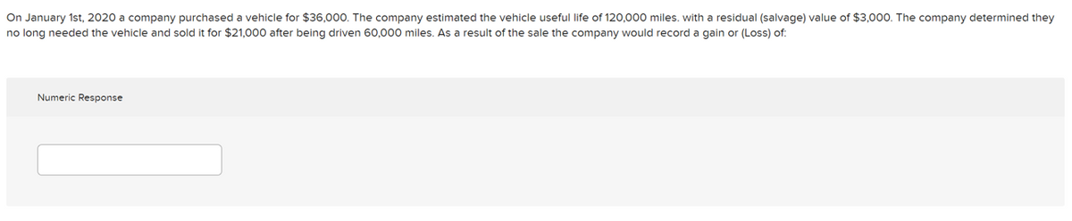 On January 1st, 2020 a company purchased a vehicle for $36,000. The company estimated the vehicle useful life of 120,000 miles. with a residual (salvage) value of $3,000. The company determined they
no long needed the vehicle and sold it for $21,000 after being driven 60,000 miles. As a result of the sale the company would record a gain or (Loss) of:
Numeric Response
