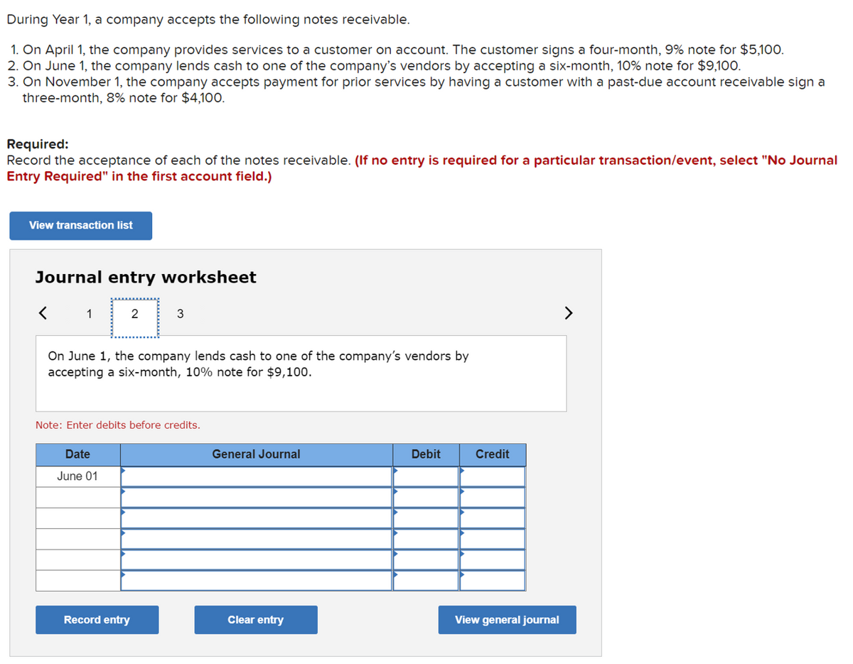 During Year 1, a company accepts the following notes receivable.
1. On April 1, the company provides services to a customer on account. The customer signs a four-month, 9% note for $5,10O.
2. On June 1, the company lends cash to one of the company's vendors by accepting a six-month, 10% note for $9,100.
3. On November 1, the company accepts payment for prior services by having a customer with a past-due account receivable sign a
three-month, 8% note for $4,100.
Required:
Record the acceptance of each of the notes receivable. (If no entry is required for a particular transaction/event, select "No Journal
Entry Required" in the first account field.)
View transaction list
Journal entry worksheet
1
2
On June 1, the company lends cash to one of the company's vendors by
accepting a six-month, 10% note for $9,100.
Note: Enter debits before credits.
Date
General Journal
Debit
Credit
June 01
Record entry
Clear entry
View general journal

