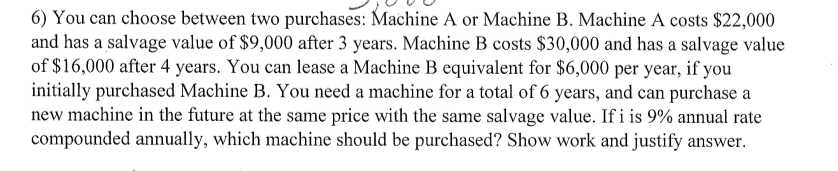 6) You can choose between two purchases: Machine A or Machine B. Machine A costs $22,000
and has a salvage value of $9,000 after 3 years. Machine B costs $30,000 and has a salvage value
of $16,000 after 4 years. You can lease a Machine B equivalent for $6,000 per year, if you
initially purchased Machine B. You need a machine for a total of 6 years, and can purchase a
new machine in the future at the same price with the same salvage value. If i is 9% annual rate
compounded annually, which machine should be purchased? Show work and justify answer.