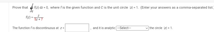 Prove that f(z) dz = 0, where fis the given function and C is the unit circle |z| = 1. (Enter your answers as a comma-separated list.
Jc
f(z) = 5z+7
The function f is discontinuous at z =
F
and it is analytic |---Select---
✓the circle |z| = 1.