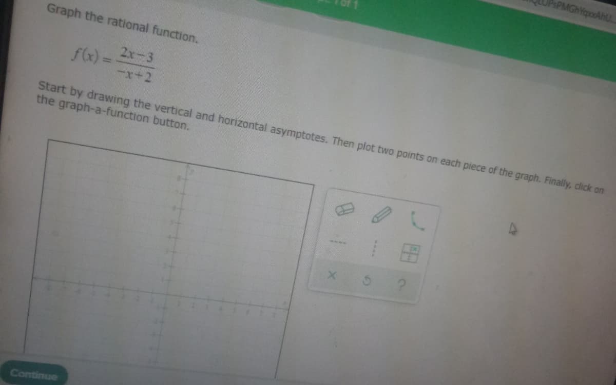 Graph the rational function.
2x-3
f(x)=
Start by drawing the vertical and horizontal asymptotes. Then plot two points on each piece of the graph. Finally, click on
the graph-a-function button.
Continue
PsPMGhYapoxAhU...
1