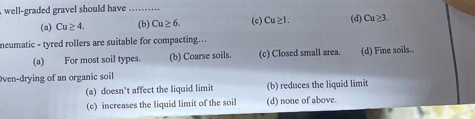 well-graded gravel should have ..........
(a) Cu ≥ 4.
(b) Cu ≥ 6.
neumatic - tyred rollers are suitable for compacting...
(a)
For most soil types.
Oven-drying of an organic soil
(b) Coarse soils.
(a) doesn't affect the liquid limit
(c) increases the liquid limit of the soil
(c) Cu 21.
(c) Closed small area.
(d) Cu 23.
(d) Fine soils..
(b) reduces the liquid limit
(d) none of above.