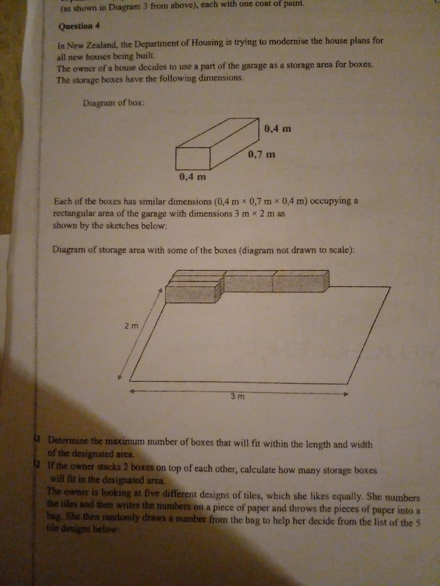 (as shown in Diagram 3 from above), each with one coat of paint.
Question 4
In New Zealand, the Department of Housing is trying to modernise the house plans for
all new houses being built.
The owner of a house decides to use a part of the garage as a storage area for boxes.
The storage boxes have the following dimensions.
Diagram of box:
0,4 m
0,7 m
0,4 m
Each of the boxes has similar dimensions (0,4 m x 0,7 m x 0,4 m) occupying a
rectangular area of the garage with dimensions 3 m x 2 m as
shown by the sketches below:
Diagram of storage area with some of the boxes (diagram not drawn to scale):
2 m
3m
Determine the maximum number of boxes that will fit within the length and width
of the designated area.
2 If the owner stacks 2 boxes on top of each other, calculate how many storage boxes
will fit in the designated area.
The owner is looking at five different designs of tiles, which she likes equally. She numbers
the tiles and then writes the numbers on a piece of paper and throws the pieces of paper into a
bag. She then randomly draws a number from the bag to help her decide from the list of the 5
tile designs below:
