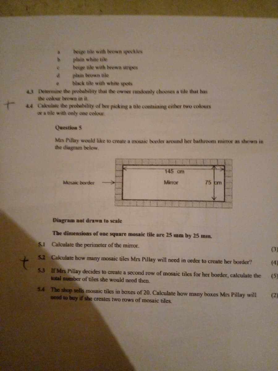 beige tile with brown speckles
plain white tile
beige tile with brown stripes
plain brown tike
back tile with white spots
3 Determine the probability that the owner randomly chooses a tile that has
the colour brown in it.
44 Calulate the probability of her picking a tile containing either two colours
or a tile with only one colour.
Question 5
Mis Pillay would like to create a mosaic border around her bathroom mirror as shown in
the diagram below.
145 cm
Mosaic border
Mirror
75 cm
Diagram not drawn to scale
The dimensions of one square mosaic tile are 25 mm by 25 mm.
5.1 Calculate the perimeter of the mirror.
(3)
5.2 Calculate how many mosaic tiles Mrs Pillay will need in order to create her border?
(4)
5.3 If Mrs Pillay decides to create a second row of mosaic tiles for her border, calculate the
total number of tiles she would need then.
(5)
5.4 The shop sells mosaic tiles in boxes of 20. Calculate how many boxes Mrs Pillay will
aced to buy if she creates two rows of mosaic tiles.
(2)
