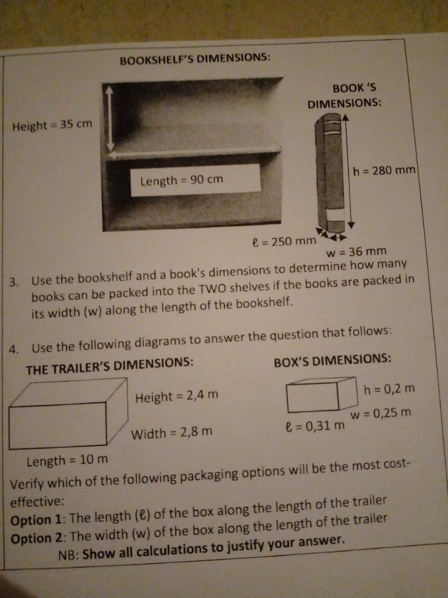 BOOKSHELF'S DIMENSIONS:
ВOOK 'S
DIMENSIONS:
Height = 35 cm
Length = 90 cm
h = 280 mm
%3D
e = 250 mm
w = 36 mm
3. Use the bookshelf and a book's dimensions to determine how many
books can be packed into the TWO shelves if the books are packed in
its width (w) along the length of the bookshelf.
4. Use the following diagrams to answer the question that follows:
THE TRAILER'S DIMENSIONS:
BOX'S DIMENSIONS:
Height = 2,4 m
h = 0,2 m
w = 0,25 m
%3D
Width = 2,8 m
e = 0,31 m
Length
= 10 m
Verify which of the following packaging options will be the most cost-
effective:
Option 1: The length (e) of the box along the length of the trailer
Option 2: The width (w) of the box along the length of the trailer
NB: Show all calculations to justify your answer.
