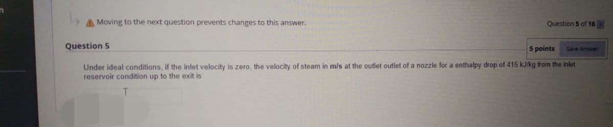 n
A Moving to the next question prevents changes to this answer.
Question 5 of 16 >
Question 5
5 points
Save Answer
Under ideal conditions, if the inlet velocity is zero, the velocity of steam in m/s at the outlet outlet of a nozzle for a enthalpy drop of 415 kJ/kg from the inlet
reservoir condition up to the exit is