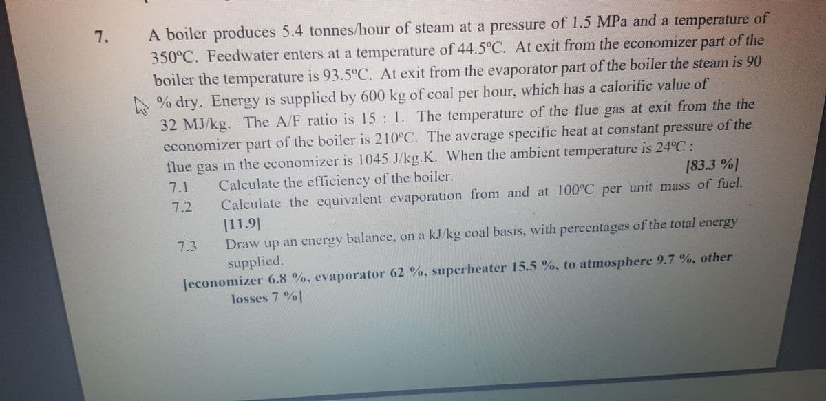 A boiler produces 5.4 tonnes/hour of steam at a pressure of 1.5 MPa and a temperature of
350°C. Feedwater enters at a temperature of 44.5°C. At exit from the economizer part of the
boiler the temperature is 93.5°C. At exit from the evaporator part of the boiler the steam is 90
A % dry. Energy is supplied by 600 kg of coal per hour, which has a calorific value of
32 MJ/kg. The A/F ratio is 15 1. The temperature of the flue gas at exit from the the
economizer part of the boiler is 210°C. The average specific heat at constant pressure of the
in the economizer is 1045 J/kg.K. When the ambient temperature is 24°C :
7.
IS
flue
gas
7.1
Calculate the efficiency of the boiler.
[83.3 %]
Calculate the equivalent evaporation from and at 100°C per unit mass of fuel.
|11.9|
Draw up an energy balance, on a kJ/kg coal basis, with percentages of the total energy
supplied.
Jeconomizer 6.8 %, evaporator 62 %, superheater 15.5 %, to atmosphere 9.7 %, other
7.2
7.3
losses 7 %]
