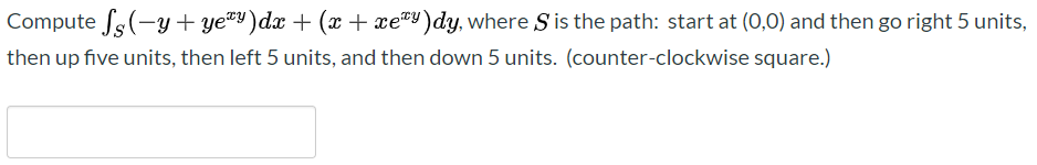 Compute fs(-y + ye®Y)dx + (x + xe®Y)dy, where S is the path: start at (0,0) and then go right 5 units,
then up five units, then left 5 units, and then down 5 units. (counter-clockwise square.)
