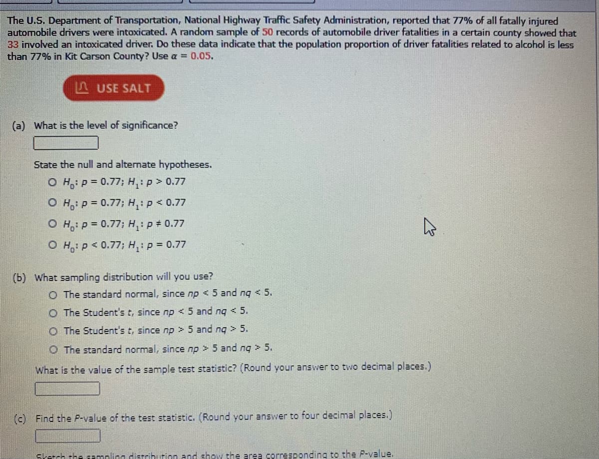 The U.S. Department of Transportation, National Highway Traffic Safety Administration, reported that 77% of all fatally injured
automobile drivers were intoxicated. A random sample of 50 records of automobile driver fatalities in a certain county showed that
33 involved an intoxicated driver. Do these data indicate that the population proportion of driver fatalities related to alcohol is less
than 77% in Kit Carson County? Use a = 0.05.
F USE SALT
(a) What is the level of significance?
State the null and alternate hypotheses.
O H,: p = 0.77; H,:p > 0.77
O H,: p = 0.77; H,p < 0.77
O H,: p = 0.77; H,: p = 0.77
O H,: p < 0.77; Hp = 0.77
(b) What sampling distribution will you use?
O The standard normal, since np < 5 and nq < 5.
O The Student's t, since np < 5 and ng < 5.
O The Student's t, since np > 5 and ng > 5.
O The standard normal, since np > 5 and nq 5.
What is the value of the sample test statistic? (Round your answer to two decimal places.)
(c) Find the P-value of the test statistic. (Round your answer to four decimal places.)
Skerch the cemoling distrihurion and show the area corresponding to the P-value.
