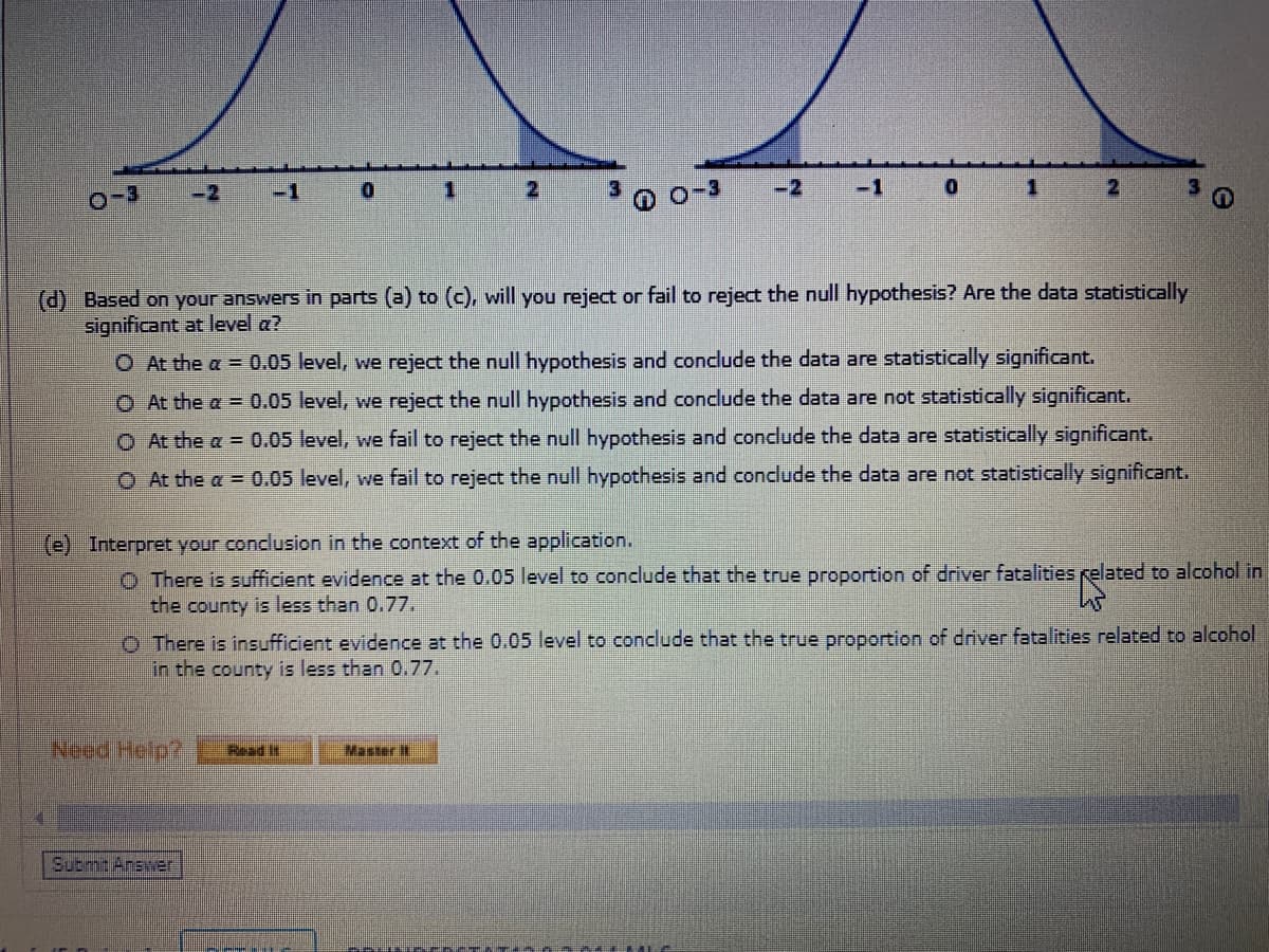 -2
-1
2
-3
-2
-1
(d) Based on your answers in parts (a) to (c), will you reject or fail to reject the null hypothesis? Are the data statistically
significant at level a?
O At the a = 0.05 level, we reject the null hypothesis and conclude the data are statistically significant.
O At the a 0.05 level, we reject the null hypothesis and conclude the data are not statistically significant.
O At the a = 0.05 level, we fail to reject the null hypothesis and conclude the data are statistically significant.
O At the a 0.05 level, we fail to reject the null hypothesis and conclude the data are not statistically significant.
(e) Interpret your conclusion in the context of the application.
O There is sufficient evidence at the 0.05 level to conclude that the true proportion of driver fatalities related to alcohol in
the county is less than 0.77.
O There is insufficient evidence at the 0.05 level to conclude that the true proportion of driver fatalities related to alcohol
in the county is less than 0.77.
Need Help?
Read It
Master It
Submt Answer
