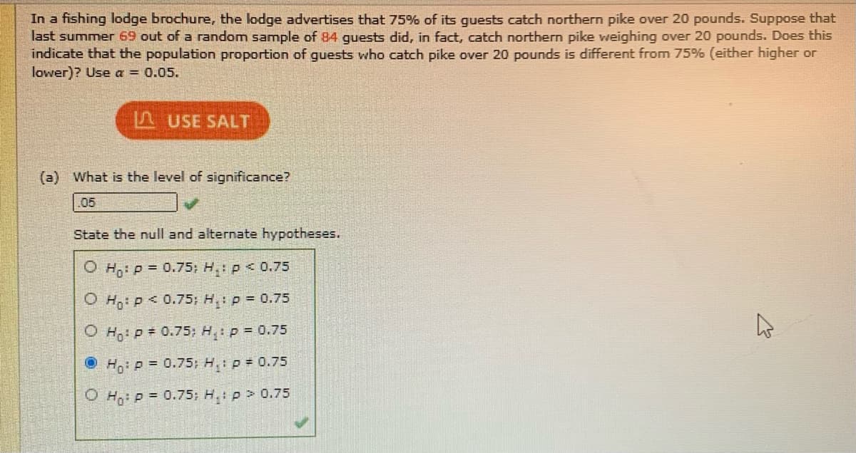In a fishing lodge brochure, the lodge advertises that 75% of its guests catch northern pike over 20 pounds. Suppose that
last summer 69 out of a random sample of 84 quests did, in fact, catch northern pike weighing over 20 pounds. Does this
indicate that the population proportion of guests who catch pike over 20 pounds is different from 75% (either higher or
lower)? Use a = 0.05.
L USE SALT
(a) What is the level of significance?
05
State the null and alternate hypotheses.
O H,: p = 0.75; H: p<0.75
O Hg: p < 0.75; H: p = 0.75
O Hg: p = 0.75; H: p = 0.75
O H: P = 0.75; H: p 0.75
O H,: p = 0.75; H.: p > 0.75

