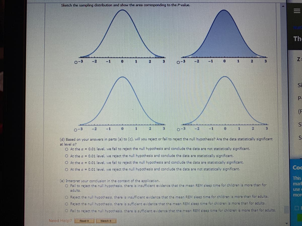 Sketch the sampling distribution and show the area corresponding to the P-value.
Th
Z:
o-3
-2
1
-3
-2
-1
1
Si
P-
(F
o-3
-2
-1
3
o-3
-2
-1
13
S-
(d) Based on your answers in parts (a) to (c), will you reject or fail to reject the null hypothesis? Are the data statistically significant
at level a?
O At the a = 0.01 level, we fail to reject the null hypothesis and conclude the data are not statistically significant.
O At the a = 0.01 level, we reject the null hypothesis and conclude the data are statistically significant.
O At the a = 0.01 level, we fail to reject the null hypothesis and conclude the data are statistically significant.
O At the a = 0.01 level, we reject the null hypothesis and conclude the data are not statistically significant.
Coc
This
(e) Interpret your conclusion in the context of the application.
O Fail to reject the null hypothesis, there is insufficient evidence that the mean REM sleep time for children is more than for
adults
mark
use
mor
O Reject the null hypothesis, there is insufficient evidence that the mean REM seep time for children is more than for adults.
O Reject the null hypothesis, there is sufficient evidence that the mean REM sleep time for ch ldren is more than for adults.
O Fail to reject the null hypothesis, there is sufficient evidence that the mean REM sleep time for children is more than for adults.
Need Help?
Read It
EWatch It
