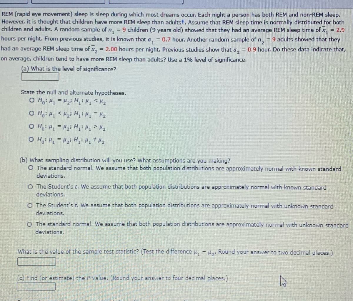REM (rapid eye movement) sleep is sleep during which most dreams occur. Each night a person has both REM and non-REM sleep.
However, it is thought that children have more REM sleep than adultst, Assume that REM sleep time is normally distributed for both
children and adults. A random sample of n, = 9 children (9 years old) showed that they had an average REM sleep time of x,
= 2.9
hours per night. From previous studies, it is known that o, = 0.7 hour. Another random sample of n,
= 9 adults showed that they
had an average REM sleep time of x, = 2.00 hours per night. Previous studies show that a, = 0.9 hour. Do these data indicate that,
on average, children tend to have more REM sleep than adults? Use a 1% level of significance.
(a) What is the level of significance?
State the null and alternate hypotheses.
(b) What sampling distribution will you use? What assumptions are you making?
O The standard normal. We assume that both population distributions are approximately normal with known standard
deviations.
O The Student's t. We assume that both population distributions are approximately normal with known standard
deviations.
O The Student'st. We assume that both population distributions are approximately normal with unknown standard
deviations.
O The standard normal. We assume that both population distributions are approximately normal with unknown standard
deviations.
What is the value of the sample test statistic? (Test the difference u, -H,, Round your answer to two decimal places.)
(c) Find (or estimate) the P-value. (Round your answer to four decimal places.)
