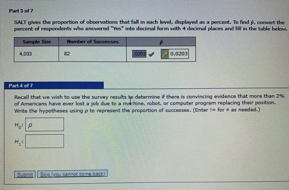 Part 3 of 7
SALT gives the proportion of observations that fall in each level, displayed as a percent. To find p, convert the
percent of respondents who answered "Yes" into decimal form with 4 decimal places and fill in the table below.
Sample Size
Number of Successes
4,033
82
0203
0.0203
Part 4 of 7
Recall that we wish to use the surey results t determine if there is convincing evidence that more than 2%
of Americans have ever lost a job due to a machine, robot, or computer program replacing their position.
Write the hypotheses using p to
esent the proportion of successes. (Enter != for as needed.)
H, P
H,
Submit
Skip (you cannot come back)
