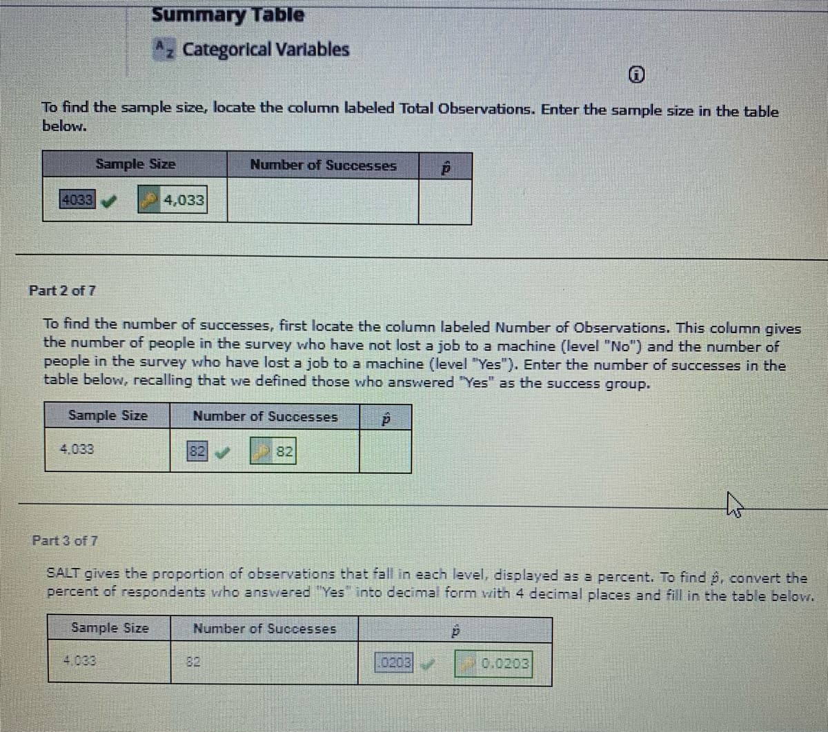 Summary Table
z Categorical Variables
To find the sample size, locate the column labeled Total Observations. Enter the sample size in the table
below.
Sample Size
Number of Successes
4033
4,033
Part 2 of 7
To find the number of successes, first locate the column labeled Number of Observations. This column gives
the number of people in the survey who have not lost a job to a machine (level "No") and the number of
people in the survey who have lost a job to a machine (level "Yes"). Enter the number of successes in the
table below, recalling that we defined those who answered "Yes" as the success group.
Sample Size
Number of Successes
4,033
82
82
Part 3 of 7
SALT gives the proportion of observations that fall in each level, displayed as a percent. To find p, convert the
percent of respondents vho answered "Yes into decimal form with 4 decimal places and fill in the table belov.
Sample Size
Number of Successes
4.033
82
0203
0.0203
