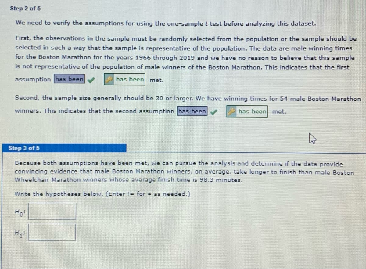 Step 2 of 5
We need to verify the assumptions for using the one-sample t test before analyzing this dataset.
First, the observations in the sample must be randomly selected from the population or the sample should be
selected in such a way that the sample is representative of the population. The data are male winning times
for the Boston Marathon for the years 1966 through 2019 and we have no reason to believe that this sample
is not representative of the population of male winners of the Boston Marathon. This indicates that the first
assumption has been
has been met.
Second, the sample size generally should be 30 or larger. We have winning times for 54 male Boston Marathon
winners. This indicates that the second assumption has been
has been met.
Step 3 of 5
Because both assumptions have been met, we can pursue the analysis and determine if the data provide
convincing evidence that male Boston Marathon winners, on average, take longer to finish than male Boston
Wheelchair Marathon winners whose average finish time is 98.3 minutes.
Write the hypotheses below. (Enter I= for = as needed.)
Ho
